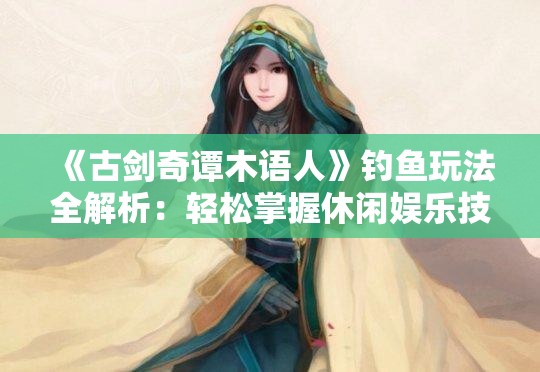 《古剑奇谭木语人》钓鱼玩法全解析：轻松掌握休闲娱乐技巧